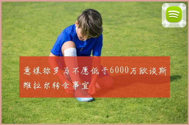 意媒称罗马不愿低于6000万欧谈斯维拉尔转会事宜