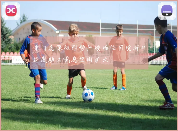 津门虎保级形势严峻面临困境海牛逆袭助力喘息空间扩大