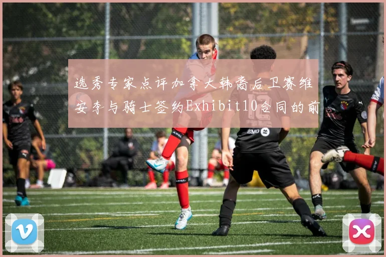 选秀专家点评加拿大韩裔后卫赛维安李与骑士签约Exhibit10合同的前景分析