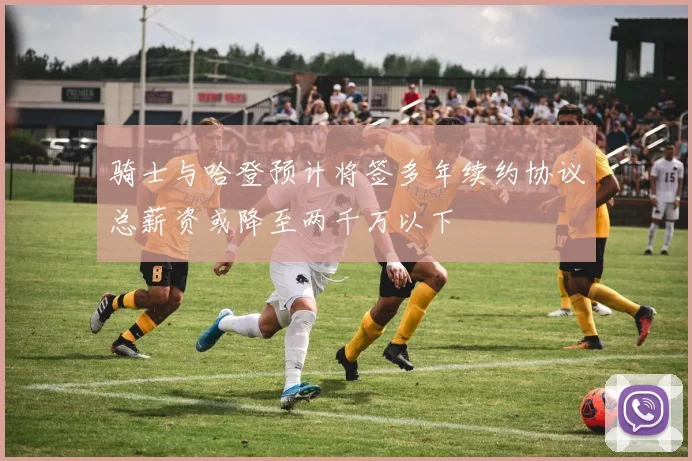 骑士与哈登预计将签多年续约协议总薪资或降至两千万以下