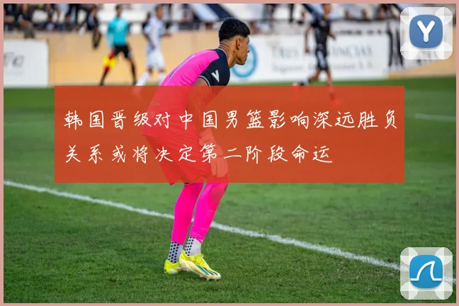 韩国晋级对中国男篮影响深远胜负关系或将决定第二阶段命运