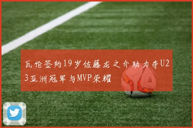 瓦伦签约19岁佐藤龙之介助力夺U23亚洲冠军与MVP荣耀