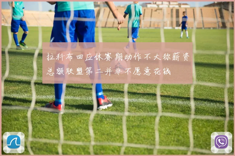 拉科布回应休赛期动作不大称薪资总额联盟第二并非不愿意花钱