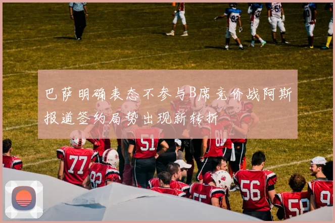 巴萨明确表态不参与B席竞价战阿斯报道签约局势出现新转折