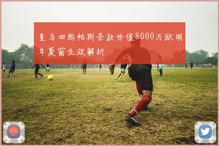 皇马回购帕斯条款价值8000万欧明年夏窗生效解析