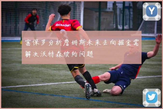富保罗分析詹姆斯未来去向掘金需解决沃特森续约问题