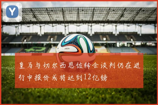 皇马与切尔西恩佐转会谈判仍在进行中报价或将达到12亿镑